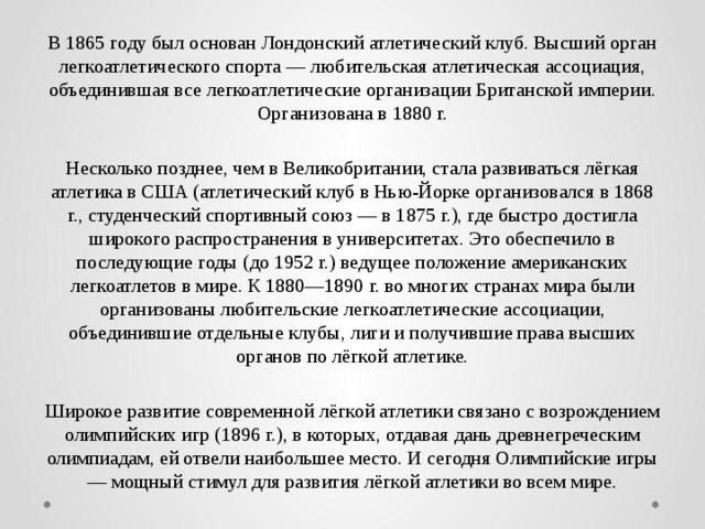 В 1865 году был основан Лондонский атлетический клуб. Высший орган легкоатлетического спорта — любительская атлетическая ассоциация, объединившая все легкоатлетические организации Британской империи. Организована в 1880 г. Несколько позднее, чем в Великобритании, стала развиваться лёгкая атлетика в США (атлетический клуб в Нью-Йорке организовался в 1868 г., студенческий спортивный союз — в 1875 г.), где быстро достигла широкого распространения в университетах. Это обеспечило в последующие годы (до 1952 г.) ведущее положение американских легкоатлетов в мире. К 1880—1890 г. во многих странах мира были организованы любительские легкоатлетические ассоциации, объединившие отдельные клубы, лиги и получившие права высших органов по лёгкой атлетике. Широкое развитие современной лёгкой атлетики связано с возрождением олимпийских игр (1896 г.), в которых, отдавая дань древнегреческим олимпиадам, ей отвели наибольшее место. И сегодня Олимпийские игры — мощный стимул для развития лёгкой атлетики во всем мире. 