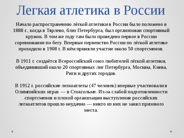 Легкая атлетика в России Начало распространению лёгкой атлетики в России было положено в 1888 г., когда в Тярлево, близ Петербурга, был организован спортивный кружок. В том же году там было проведено первое в России соревнование по бегу. Впервые первенство России по лёгкой атлетике проходило в 1908 г. В нём приняли участие около 50 спортсменов. В 1911 г. создаётся Всероссийский союз любителей лёгкой атлетики, объединивший около 20 спортивных лиг Петербурга, Москвы, Киева, Риги и других городов. В 1912 г. российские легкоатлеты (47 человек) впервые участвовали в Олимпийских играх — в Стокгольме. Из-за слабой подготовленности спортсменов и плохой организации выступление российских легкоатлетов прошло неудачно — никто из них не занял призового места. 