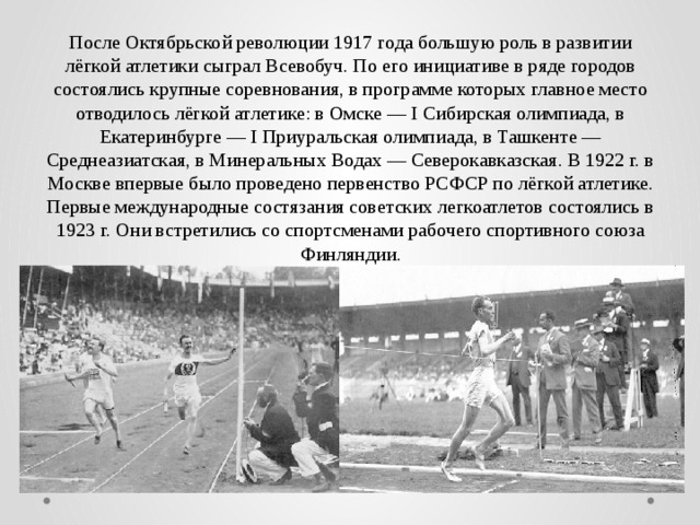 После Октябрьской революции 1917 года большую роль в развитии лёгкой атлетики сыграл Всевобуч. По его инициативе в ряде городов состоялись крупные соревнования, в программе которых главное место отводилось лёгкой атлетике: в Омске — I Сибирская олимпиада, в Екатеринбурге — I Приуральская олимпиада, в Ташкенте — Среднеазиатская, в Минеральных Водах — Северокавказская. В 1922 г. в Москве впервые было проведено первенство РСФСР по лёгкой атлетике. Первые международные состязания советских легкоатлетов состоялись в 1923 г. Они встретились со спортсменами рабочего спортивного союза Финляндии. 