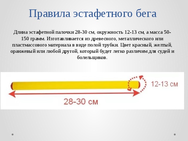 Правила эстафетного бега Длина эстафетной палочки 28-30 см, окружность 12-13 см, а масса 50-150 грамм. Изготавливается из древесного, металлического или пластмассового материала в виде полой трубки. Цвет красный, желтый, оранжевый или любой другой, который будет легко различим для судей и болельщиков. 