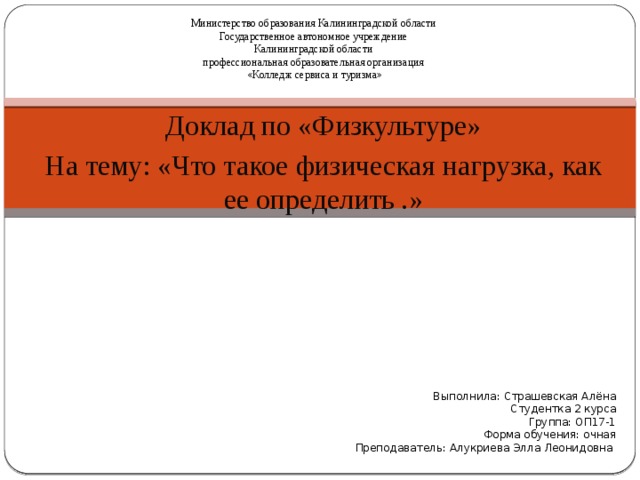 Министерство образования Калининградской области Государственное автономное учреждение Калининградской области профессиональная образовательная организация «Колледж сервиса и туризма» Доклад по «Физкультуре» На тему: «Что такое физическая нагрузка, как ее определить .» Выполнила: Страшевская Алёна Студентка 2 курса Группа: ОП17-1 Форма обучения: очная Преподаватель: Алукриева Элла Леонидовна 