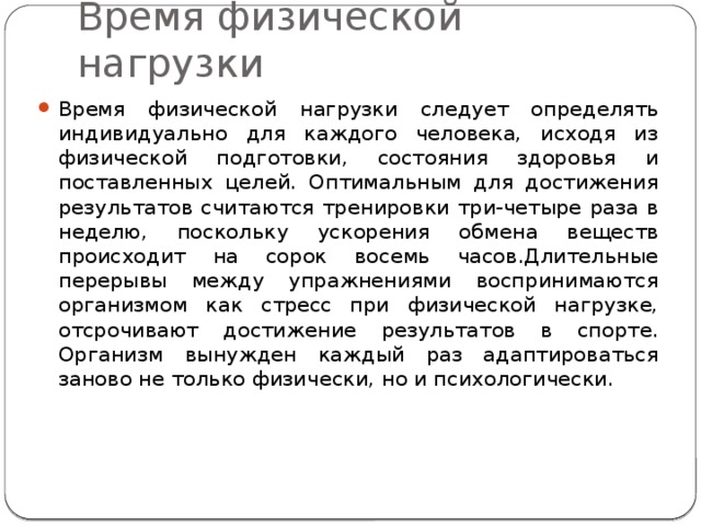 Время физической нагрузки Время физической нагрузки следует определять индивидуально для каждого человека, исходя из физической подготовки, состояния здоровья и поставленных целей. Оптимальным для достижения результатов считаются тренировки три-четыре раза в неделю, поскольку ускорения обмена веществ происходит на сорок восемь часов.Длительные перерывы между упражнениями воспринимаются организмом как стресс при физической нагрузке, отсрочивают достижение результатов в спорте. Организм вынужден каждый раз адаптироваться заново не только физически, но и психологически. 