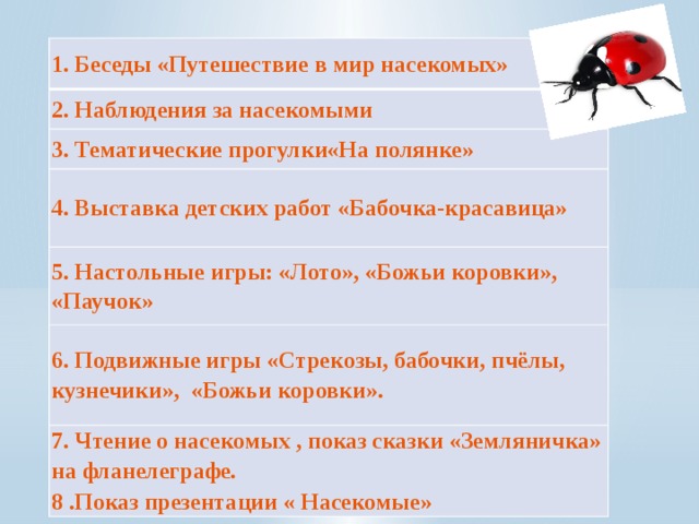 1. Беседы «Путешествие в мир насекомых» 2. Наблюдения за насекомыми 3. Тематические прогулки«На полянке» 4. Выставка детских работ «Бабочка-красавица» 5. Настольные игры: «Лото», «Божьи коровки», «Паучок» 6. Подвижные игры «Стрекозы, бабочки, пчёлы, кузнечики», «Божьи коровки». 7. Чтение о насекомых , показ сказки «Земляничка» на фланелеграфе. 8 .Показ презентации « Насекомые»  Формы работы :