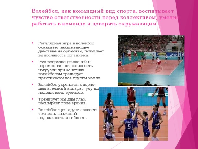 Волейбол, как командный вид спорта, воспитывает чувство ответственности перед коллективом, умение работать в команде и доверять окружающим. Регулярная игра в волейбол оказывает закаливающее действие на организм, повышает выносливость организма. Разнообразие движений и переменная интенсивность нагрузки при занятиях волейболом тренирует практически все группы мышц. Волейбол укрепляет опорно-двигательный аппарат, улучшает подвижность суставов. Тренирует мышцы глаз, расширяет поле зрения. Волейбол тренирует ловкость, точность движений, подвижность и гибкость 