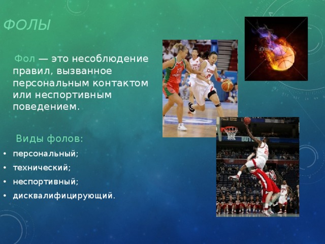 Фолы  Фол — это несоблюдение правил, вызванное персональным контактом или неспортивным поведением.  Виды фолов: персональный; технический; неспортивный; дисквалифицирующий. 