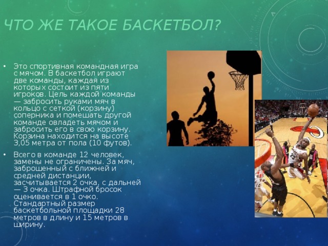 Что же такое баскетбол? Это спортивная командная игра с мячом. В баскетбол играют две команды, каждая из которых состоит из пяти игроков. Цель каждой команды — забросить руками мяч в кольцо с сеткой (корзину) соперника и помешать другой команде овладеть мячом и забросить его в свою корзину. Kорзина находится на высоте 3,05 метра от пола (10 футов). Всего в команде 12 человек, замены не ограничены. За мяч, заброшенный с ближней и средней дистанции, засчитывается 2 очка, с дальней — 3 очка. Штрафной бросок оценивается в 1 очко. Стандартный размер баскетбольной площадки 28 метров в длину и 15 метров в ширину. 
