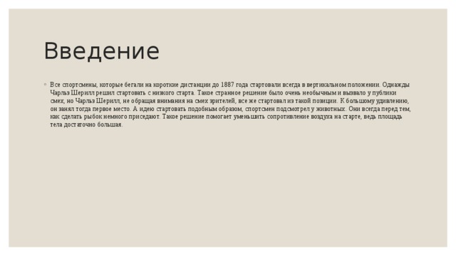 Введение Все спортсмены, которые бегали на короткие дистанции до 1887 года стартовали всегда в вертикальном положении. Однажды Чарльз Шерилл решил стартовать с низкого старта. Такое странное решение было очень необычным и вызвало у публики смех, но Чарльз Шерилл, не обращая внимания на смех зрителей, все же стартовал из такой позиции. К большому удивлению, он занял тогда первое место. А идею стартовать подобным образом, спортсмен подсмотрел у животных. Они всегда перед тем, как сделать рыбок немного приседают. Такое решение помогает уменьшить сопротивление воздуха на старте, ведь площадь тела достаточно большая.   
