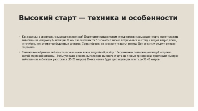 Высокий старт — техника и особенности   Как правильно стартовать с высокого положения? Подготовительным этапом перед освоением высокого старта может служить выбегание из «падающей» позиции. В чем оно заключается? Легкоатлет высоко поднимается на стопу и подает вперед плечи, не сгибаясь при этом в тазобедренных суставах. Таким образом он начинает «падать» вперед. При этом ему следует активно стартовать. В начальном обучении любого спортсмена очень важен подробный разбор с бесконечным повторением каждой отдельно взятой стартовой команды. Чтобы успешно освоить выполнение высокого старта, на первых тренировках практикуют быстрое выбегание на небольшие расстояния (15-20 метров). Позже можно будет дистанцию увеличить до 30-40 метров. 