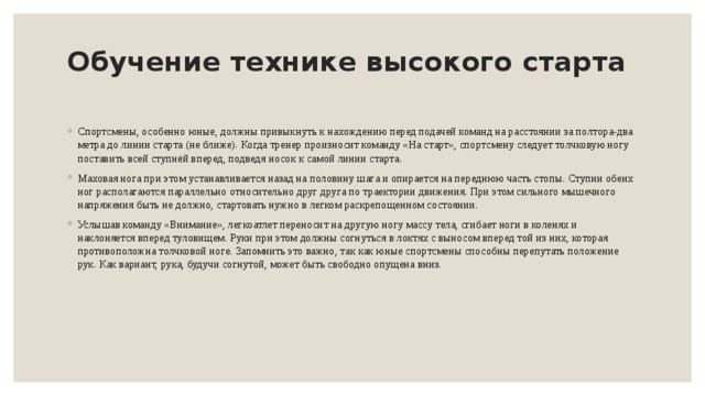 Обучение технике высокого старта   Спортсмены, особенно юные, должны привыкнуть к нахождению перед подачей команд на расстоянии за полтора-два метра до линии старта (не ближе). Когда тренер произносит команду «На старт», спортсмену следует толчковую ногу поставить всей ступнёй вперед, подведя носок к самой линии старта. Маховая нога при этом устанавливается назад на половину шага и опирается на переднюю часть стопы. Ступни обеих ног располагаются параллельно относительно друг друга по траектории движения. При этом сильного мышечного напряжения быть не должно, стартовать нужно в легком раскрепощенном состоянии. Услышав команду «Внимание», легкоатлет переносит на другую ногу массу тела, сгибает ноги в коленях и наклоняется вперед туловищем. Руки при этом должны согнуться в локтях с выносом вперед той из них, которая противоположна толчковой ноге. Запомнить это важно, так как юные спортсмены способны перепутать положение рук. Как вариант, рука, будучи согнутой, может быть свободно опущена вниз. 