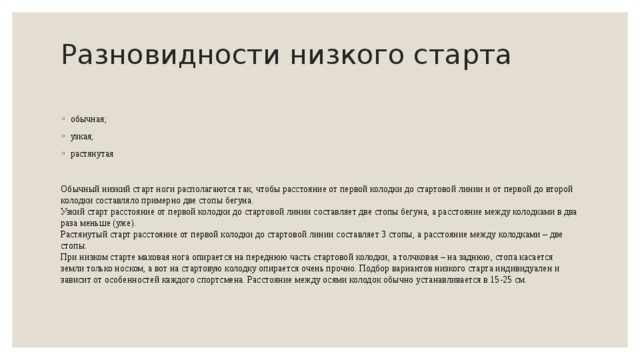 Разновидности низкого старта   обычная; узкая; растянутая Обычный низкий старт ноги располагаются так, чтобы расстояние от первой колодки до стартовой линии и от первой до второй колодки составляло примерно две стопы бегуна.  Узкий старт расстояние от первой колодки до стартовой линии составляет две стопы бегуна, а расстояние между колодками в два раза меньше (уже).  Растянутый старт расстояние от первой колодки до стартовой линии составляет 3 стопы, а расстояние между колодками – две стопы.  При низком старте маховая нога опирается на переднюю часть стартовой колодки, а толчковая – на заднюю, стопа касается земли только носком, а вот на стартовую колодку опирается очень прочно. Подбор вариантов низкого старта индивидуален и зависит от особенностей каждого спортсмена. Расстояние между осями колодок обычно устанавливается в 15-25 см. 