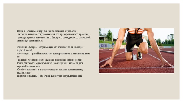 Важно: опытные спортсмены посвящают отработке  техники низкого старта очень много тренировочного времени,  доводя приемы максимально быстрого схождения со стартовой линии до автоматизма. Команда «Старт»: бегун мощно отталкивается от колодок задней ногой, а от старта – рукой и начинает одновременное с отталкиванием от  колодки передней ноги маховое движение задней ногой. Руки двигаются одновременно, но чаще ног, чтобы задать нужный темп ногам. Особое внимание на старте следует уделить правильному положению корпуса и головы – это очень влияет на результативность 