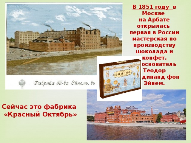 В 1851 году в Москве на Арбате открылась первая в России мастерская по производству шоколада и конфет.  Её основатель Теодор Фердинанд фон Эйнем. Сейчас это фабрика «Красный Октябрь» 