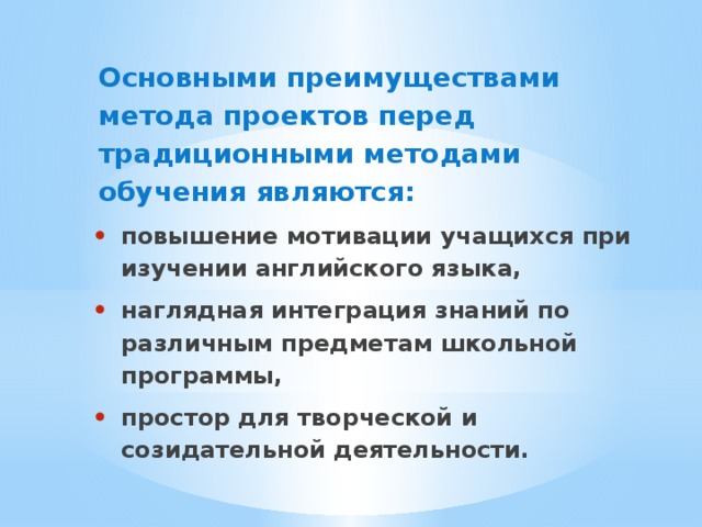 Основными преимуществами метода проектов перед традиционными методами обучения являются: повышение мотивации учащихся при изучении английского языка, наглядная интеграция знаний по различным предметам школьной программы, простор для творческой и созидательной деятельности. 