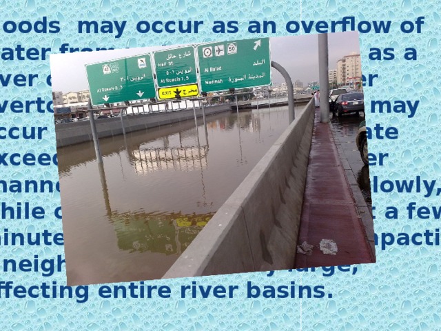 Floods may occur as an overflow of water from water bodies, such as a river or lake, in which the water overtops or breaks levees or it may occur in rivers when the flow rate exceeds the capacity of the river channel. Some floods develop slowly, while others can develop in just a few minutes. Floods can be local, impacting a neighborhood, or very large, affecting entire river basins. 