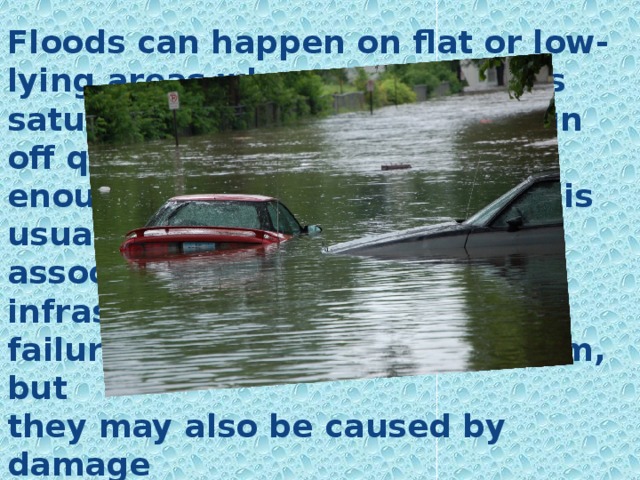 Floods can happen on flat or low-lying areas when the ground is saturated and water cannot run off quickly enough. Catastrophic flooding is usually associated with major infrastructure failures as the collapse of a dam, but they may also be caused by damage sustained in an earthquake or volcanic corruption.  