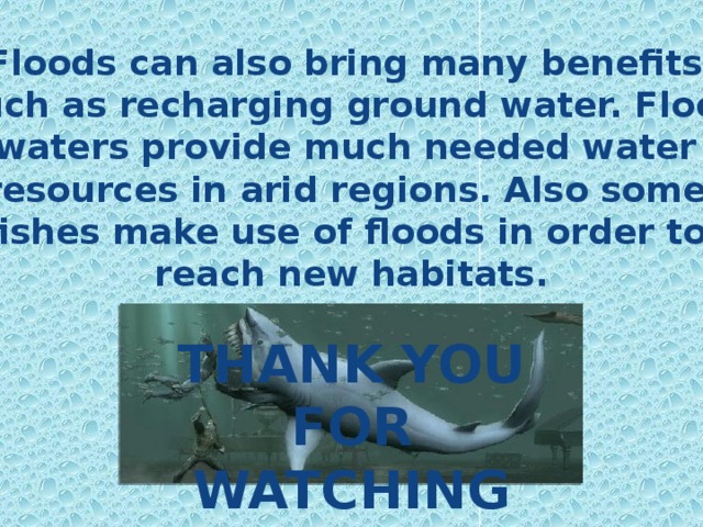 Floods can also bring many benefits,  such as recharging ground water. Flood waters provide much needed water resources in arid regions. Also some fishes make use of floods in order to reach new habitats. THANK YOU FOR WATCHING 