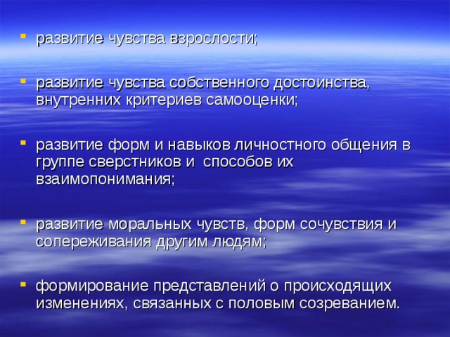 развитие чувства взрослости;  развитие чувства собственного достоинства, внутренних критериев самооценки;  развитие форм и навыков личностного общения в группе сверстников и способов их взаимопонимания;  развитие моральных чувств, форм сочувствия и сопереживания другим людям;  формирование представлений о происходящих изменениях, связанных с половым созреванием.  