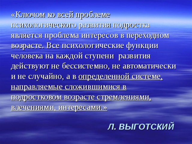 «Ключом ко всей проблеме психологического развития подростка является проблема интересов в переходном возрасте. Все психологические функции человека на каждой ступени развития действуют не бессистемно, не автоматически и не случайно, а в определенной системе, направляемые сложившимися в подростковом возрасте стремлениями, влечениями, интересами.» Л. ВЫГОТСКИЙ 