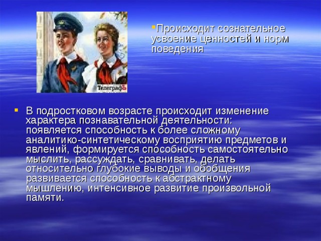 Происходит сознательное усвоение ценностей и норм поведения В подростковом возрасте происходит изменение характера познавательной деятельности: появляется способность к более сложному аналитико-синтетическому восприятию предметов и явлений, формируется способность самостоятельно мыслить, рассуждать, сравнивать, делать относительно глубокие выводы и обобщения развивается способность к абстрактному мышлению, интенсивное развитие произвольной памяти.  