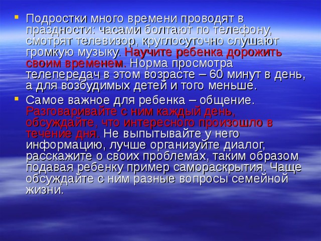 Подростки много времени проводят в праздности: часами болтают по телефону, смотрят телевизор, круглосуточно слушают громкую музыку. Научите ребенка дорожить своим временем. Норма просмотра телепередач в этом возрасте – 60 минут в день, а для возбудимых детей и того меньше. Самое важное для ребенка – общение. Разговаривайте с ним каждый день, обсуждайте, что интересного произошло в течение дня. Не выпытывайте у него информацию, лучше организуйте диалог, расскажите о своих проблемах, таким образом подавая ребенку пример самораскрытия. Чаще обсуждайте с ним разные вопросы семейной жизни.  