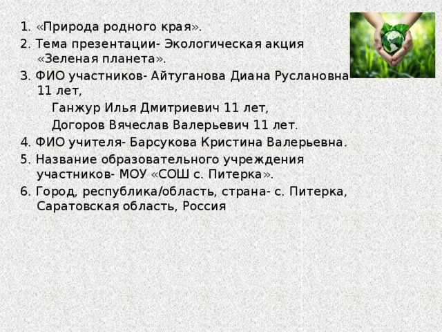 1. «Природа родного края». 2. Тема презентации- Экологическая акция «Зеленая планета». 3. ФИО участников- Айтуганова Диана Руслановна 11 лет,  Ганжур Илья Дмитриевич 11 лет,  Догоров Вячеслав Валерьевич 11 лет. 4. ФИО учителя- Барсукова Кристина Валерьевна. 5. Название образовательного учреждения участников- МОУ «СОШ с. Питерка». 6. Город, республика/область, страна- с. Питерка, Саратовская область, Россия 