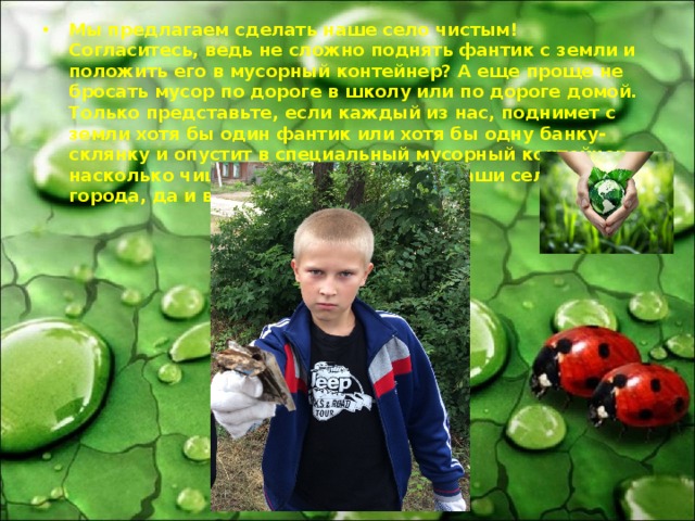 Мы предлагаем сделать наше село чистым! Согласитесь, ведь не сложно поднять фантик с земли и положить его в мусорный контейнер? А еще проще не бросать мусор по дороге в школу или по дороге домой. Только представьте, если каждый из нас, поднимет с земли хотя бы один фантик или хотя бы одну банку-склянку и опустит в специальный мусорный контейнер, насколько чище станут наши улицы, наши села, наши города, да и вся страна в целом!   