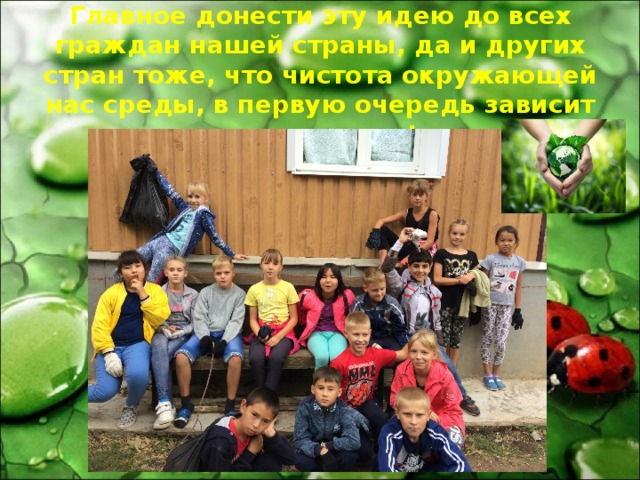 Главное донести эту идею до всех граждан нашей страны, да и других стран тоже, что чистота окружающей нас среды, в первую очередь зависит от нас самих! 