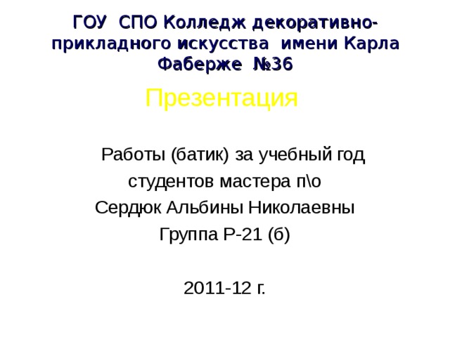 ГОУ СПО Колледж декоративно-прикладного искусства имени Карла Фаберже №36 Презентация   Работы (батик) за учебный год студентов мастера п\о Сердюк Альбины Николаевны  Группа Р-21 (б) 2011-12 г. 