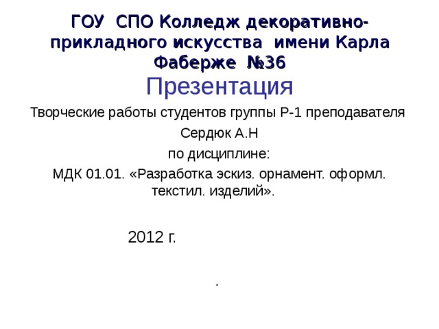 ГОУ СПО Колледж декоративно-прикладного искусства имени Карла Фаберже №36 Презентация Творческие работы студентов группы Р-1 преподавателя  Сердюк А.Н по дисциплине: МДК 01.01. «Разработка эскиз. орнамент. оформл. текстил. изделий». ». по 2012 г. МДК 01.01. «Разработка эскиз. орнамент.». . 