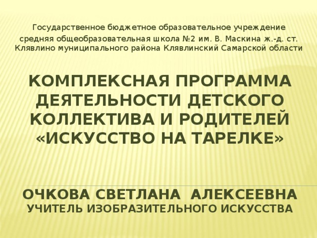 Государственное бюджетное образовательное учреждение средняя общеобразовательная школа №2 им. В. Маскина ж.-д. ст. Клявлино муниципального района Клявлинский Самарской области КОМПЛЕКСНАЯ ПРОГРАММА  ДЕЯТЕЛЬНОСТИ ДЕТСКОГО КОЛЛЕКТИВА И РОДИТЕЛЕЙ  «ИСКУССТВО НА ТАРЕЛКЕ»    ОЧКОВА СВЕТЛАНА АЛЕКСЕЕВНА  УЧИТЕЛЬ ИЗОБРАЗИТЕЛЬНОГО ИСКУССТВА 