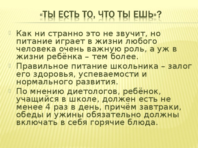 Как ни странно это не звучит, но питание играет в жизни любого человека очень важную роль, а уж в жизни ребёнка – тем более. Правильное питание школьника – залог его здоровья, успеваемости и нормального развития. По мнению диетологов, ребёнок, учащийся в школе, должен есть не менее 4 раз в день, причём завтраки, обеды и ужины обязательно должны включать в себя горячие блюда. 