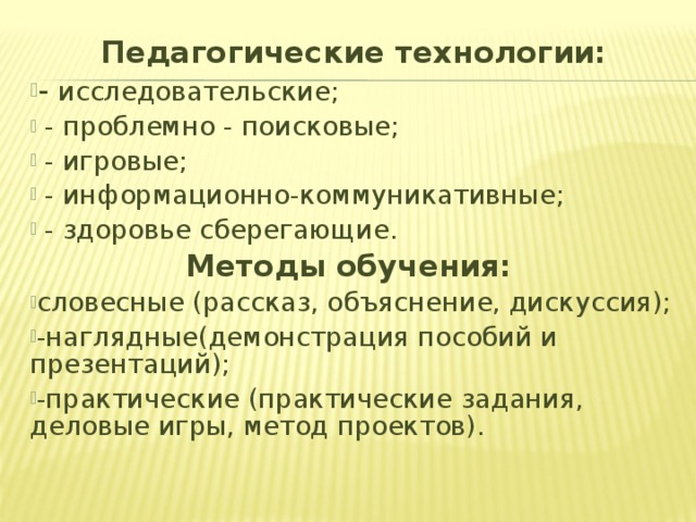 Педагогические технологии: - исследовательские;  - проблемно - поисковые;  - игровые;  - информационно-коммуникативные;  - здоровье сберегающие. Методы обучения:  словесные (рассказ, объяснение, дискуссия); -наглядные(демонстрация пособий и презентаций); -практические (практические задания, деловые игры, метод проектов).   