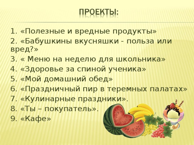 1. «Полезные и вредные продукты» 2. «Бабушкины вкусняшки - польза или вред?» 3. « Меню на неделю для школьника» 4. «Здоровье за спиной ученика» 5. «Мой домашний обед» 6. «Праздничный пир в теремных палатах» 7. «Кулинарные праздники». 8. «Ты – покупатель». 9. «Кафе» 