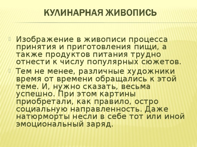 Изображение в живописи процесса принятия и приготовления пищи, а также продуктов питания трудно отнести к числу популярных сюжетов. Тем не менее, различные художники время от времени обращались к этой теме. И, нужно сказать, весьма успешно. При этом картины приобретали, как правило, остро социальную направленность. Даже натюрморты несли в себе тот или иной эмоциональный заряд. 