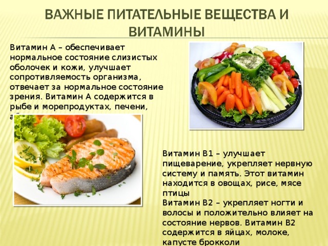 Витамин А – обеспечивает нормальное состояние слизистых оболочек и кожи, улучшает сопротивляемость организма, отвечает за нормальное состояние зрения. Витамин А содержится в рыбе и морепродуктах, печени, абрикосах, моркови Витамин В1 – улучшает пищеварение, укрепляет нервную систему и память. Этот витамин находится в овощах, рисе, мясе птицы Витамин В2 – укрепляет ногти и волосы и положительно влияет на состояние нервов. Витамин В2 содержится в яйцах, молоке, капусте брокколи 