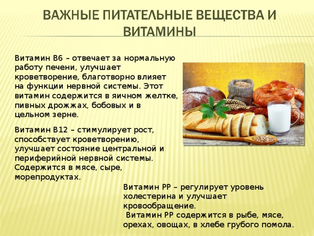 Витамин В6 – отвечает за нормальную работу печени, улучшает кроветворение, благотворно влияет на функции нервной системы. Этот витамин содержится в яичном желтке, пивных дрожжах, бобовых и в цельном зерне. Витамин В12 – стимулирует рост, способствует кроветворению, улучшает состояние центральной и периферийной нервной системы. Содержится в мясе, сыре, морепродуктах. Витамин РР – регулирует уровень холестерина и улучшает кровообращение.  Витамин РР содержится в рыбе, мясе, орехах, овощах, в хлебе грубого помола. 