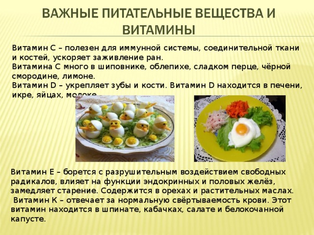 Витамин С – полезен для иммунной системы, соединительной ткани и костей, ускоряет заживление ран. Витамина С много в шиповнике, облепихе, сладком перце, чёрной смородине, лимоне. Витамин D – укрепляет зубы и кости. Витамин D находится в печени, икре, яйцах, молоке. Витамин Е – борется с разрушительным воздействием свободных радикалов, влияет на функции эндокринных и половых желёз, замедляет старение. Содержится в орехах и растительных маслах.  Витамин К – отвечает за нормальную свёртываемость крови. Этот витамин находится в шпинате, кабачках, салате и белокочанной капусте. 