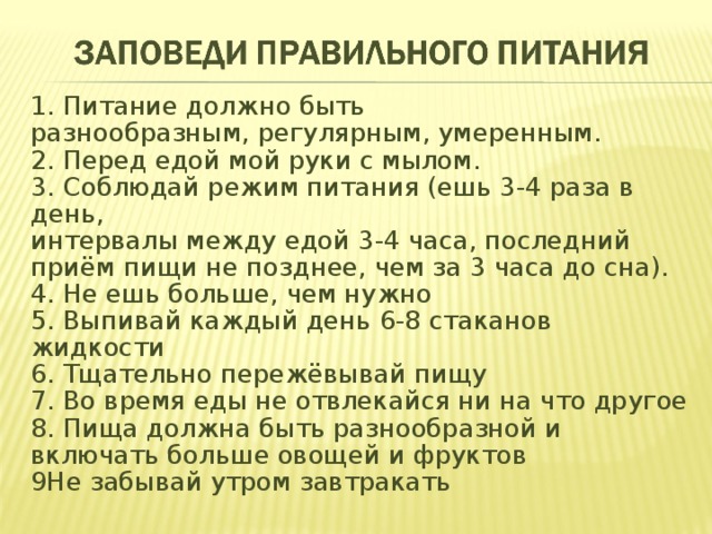 1. Питание должно быть разнообразным, регулярным, умеренным.  2. Перед едой мой руки с мылом.  3. Соблюдай режим питания (ешь 3­-4 раза в день,   интервалы между едой 3­-4 часа, последний приём пищи не позднее, чем за 3 часа до сна).   4. Не ешь больше, чем нужно  5. Выпивай каждый день 6-­8 стаканов жидкости  6. Тщательно пережёвывай пищу  7. Во время еды не отвлекайся ни на что другое  8. Пища должна быть разнообразной и включать больше овощей и фруктов  9Не забывай утром завтракать 