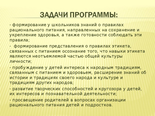 - формирование у школьников знаний о правилах рационального питания, направленных на сохранение и укрепление здоровья, а также готовности соблюдать эти правила; - формирование представления о правилах этикета, связанных с питанием осознание того, что навыки этикета являются неотъемлемой частью общей культуры личности; - пробуждение у детей интереса к народным традициям, связанным с питанием и здоровьем, расширение знаний об истории и традициях своего народа и культуре и традициям других народов; - развитие творческих способностей и кругозора у детей, их интересов и познавательной деятельности; - просвещение родителей в вопросах организации рационального питания детей и подростков.  
