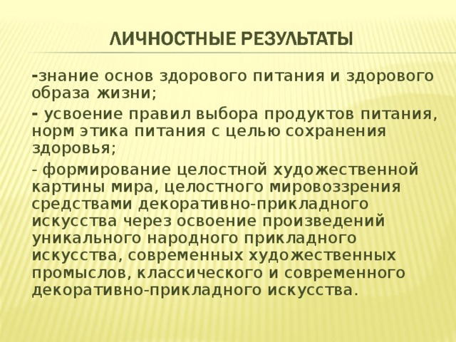 - знание основ здорового питания и здорового образа жизни; -  усвоение правил выбора продуктов питания, норм этика питания с целью сохранения здоровья; - формирование целостной художественной картины мира, целостного мировоззрения средствами декоративно-прикладного искусства через освоение произведений уникаль­ного народного прикладного искусства, современных ху­дожественных промыслов, классического и современного декоративно-прикладного искусства. 