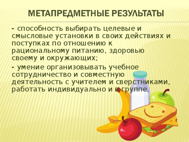 -  способность выбирать целевые и смысловые установки в своих действиях и поступках по отношению к рациональному питанию, здоровью своему и окружающих; - умение организовывать учебное сотрудничество и совместную деятельность с учителем и сверстниками, работать индивидуально и в группе. 