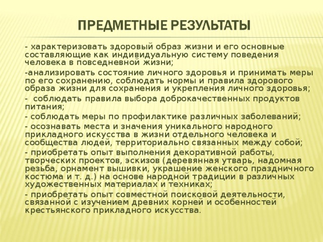 - характеризовать здоровый образ жизни и его основные составляющие как индивидуальную систему поведения человека в повседневной жизни; -анализировать состояние личного здоровья и принимать меры по его сохранению, соблюдать нормы и правила здорового образа жизни для сохранения и укрепления личного здоровья; -  соблюдать правила выбора доброкачественных продуктов питания; - соблюдать меры по профилактике различных заболеваний; - осознавать места и значения уникаль­ного народного прикладного искусства в жиз­ни отдельного человека и сообщества людей, территориально связанных между собой; - приобретать опыт выполнения декоративной работы, творческих проектов, эскизов (деревянная утварь, надомная резьба, орнамент вышивки, украшение женского празднично­го костюма и т. д.) на основе народной традиции в различных художественных материалах и техниках; - приобретать опыт совместной поисковой деятельно­сти, связанной с изучением древних корней и особенностей крестьянского прикладного искусства. 