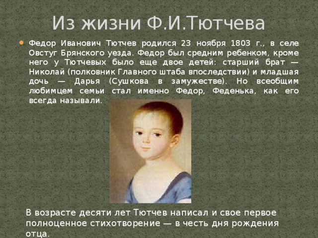 Из жизни Ф.И.Тютчева Федор Иванович Тютчев родился 23 ноября 1803 г., в селе Овстуг Брянского уезда. Федор был средним ребенком, кроме него у Тютчевых было еще двое детей: старший брат — Николай (полковник Главного штаба впоследствии) и младшая дочь — Дарья (Сушкова в замужестве). Но всеобщим любимцем семьи стал именно Федор, Феденька, как его всегда называли. В возрасте десяти лет Тютчев написал и свое первое полноценное стихотворение — в честь дня рождения отца.   