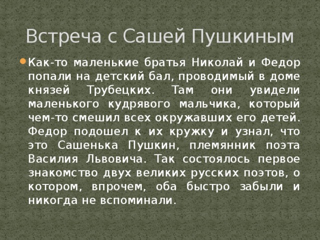 Встреча с Сашей Пушкиным Как-то маленькие братья Николай и Федор попали на детский бал, проводимый в доме князей Трубецких. Там они увидели маленького кудрявого мальчика, который чем-то смешил всех окружавших его детей. Федор подошел к их кружку и узнал, что это Сашенька Пушкин, племянник поэта Василия Львовича. Так состоялось первое знакомство двух великих русских поэтов, о котором, впрочем, оба быстро забыли и никогда не вспоминали. 