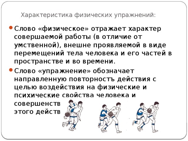 Характеристика физических упражнений: Слово «физическое» отражает характер совершаемой работы (в отличие от умственной), внешне проявляемой в виде перемещений тела человека и его частей в пространстве и во времени. Слово «упражнение» обозначает направленную повторностъ действия с целью воздействия на физические и психические свойства человека и совершенствования способа исполнения этого действия. 