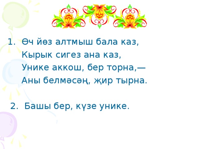 1. Өч йөз алтмыш бала каз,  Кырык сигез ана каз,  Унике аккош, бер торна,—  Аны белмәсәң, җир тырна.  2. Башы бер, күзе унике. 