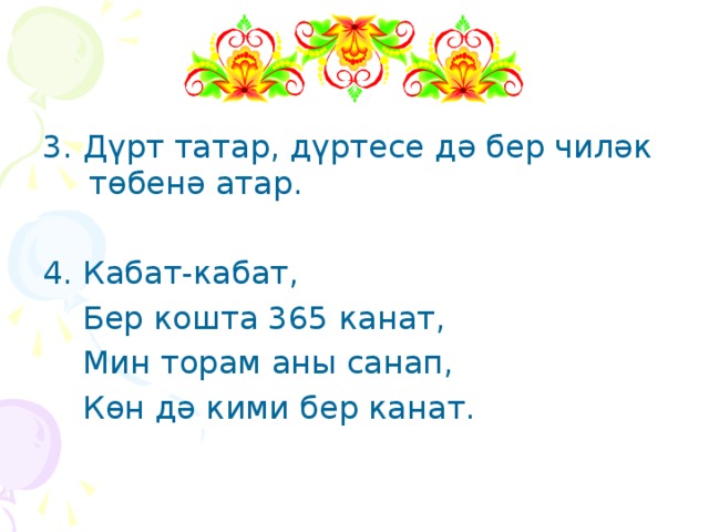 3. Дүрт татар, дүртесе дә бер чиләк төбенә атар. 4. Кабат-кабат,  Бер кошта 365 канат,  Мин торам аны санап,  Көн дә кими бер канат. 