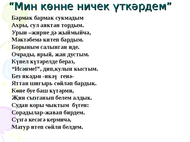 “ Мин көнне ничек үткәрдем” Бармак бармак сукмадым Ахры, сул аяктан тордым. Урын –җирне дә җыймыйча, Мәктәбемә китеп бардым. Борыным салынган иде. Очрады, ярый, җан дустым. Күнел күтәрелде бераз, “ Исәнме!”, дип,кулын кыстым. Без икәдән -икәү генә- Яттан шигырь сөйләп бардык. Көне буе баш күтәрми, Җин сызганып белем алдык. Судан коры чыктым бүген: Сорадылар-җавап бирдем. Сүзгә кесәгә кермичә, Матур итеп сөйли белдем. 