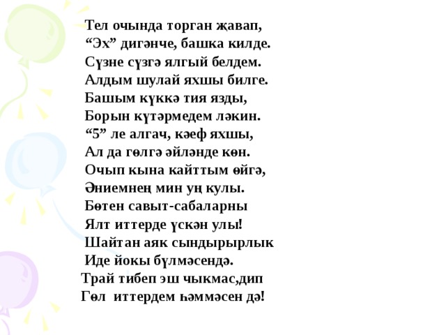  Тел очында торган җавап, “ Эх” дигәнче, башка килде.  Сүзне сүзгә ялгый белдем.  Алдым шулай яхшы билге.  Башым күккә тия язды,  Борын күтәрмедем ләкин. “ 5” ле алгач, кәеф яхшы,  Ал да гөлгә әйләнде көн.  Очып кына кайттым өйгә,  Әниемнең мин уң кулы.  Бөтен савыт-сабаларны  Ялт иттерде үскән улы!  Шайтан аяк сындырырлык  Иде йокы бүлмәсендә.  Трай тибеп эш чыкмас,дип  Гөл иттердем һәммәсен дә! 