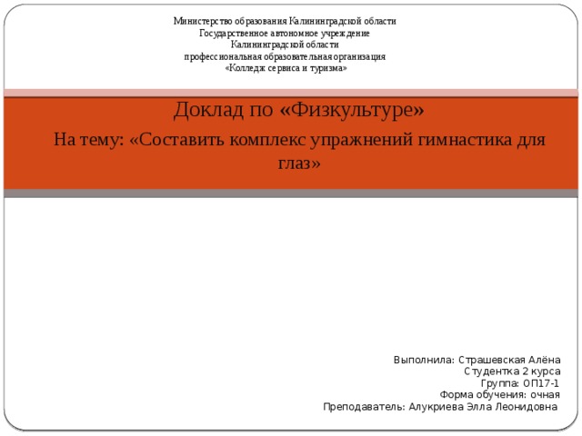 Министерство образования Калининградской области Государственное автономное учреждение Калининградской области профессиональная образовательная организация «Колледж сервиса и туризма» Доклад по «Физкультуре» На тему: «Составить комплекс упражнений гимнастика для глаз» Выполнила: Страшевская Алёна Студентка 2 курса Группа: ОП17-1 Форма обучения: очная Преподаватель: Алукриева Элла Леонидовна 